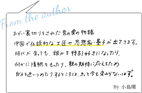 ひどい裏切りをされた男の愛の物語。中国で伝説的な工匠や思想家・墨子が出てきます。時代が変わっても誰かを特別好きになったり、何かに情熱をもったり、親の期待に応えるため自分を追い詰めたりするところはきっと今も変わらないはず。 By小島環