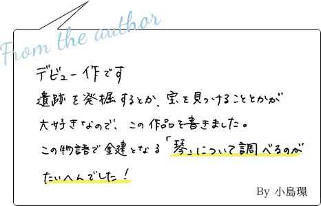デビュー作です。遺跡を発掘するとか、宝を見つけるとかが大好きなので、この作品を書きました。この物語の鍵である「琴」について調べるのが大変でした！ By小島環