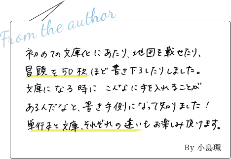 初めての文庫化にあたり、地図を載せたり、冒頭を５０枚ほど書き下ろしたりしました。文庫になる時にこんなに手をいれることがあるんだなと、書き手側になって知りました！単行本と文庫、それぞれの違いもお楽しみいただけます。 By小島環